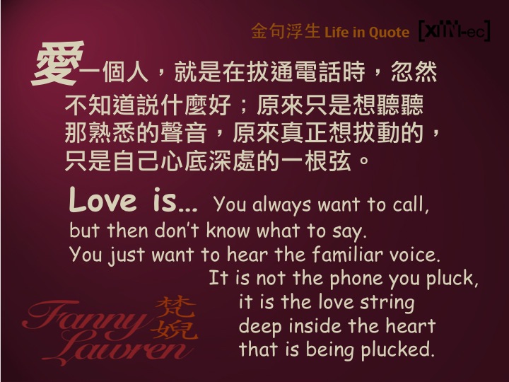 Love is… You always want to call, but then don’t know what to say. You just want to hear the familiar voice. It is not the phone you pluck, it is the love string deep inside the heart that is being plucked. 